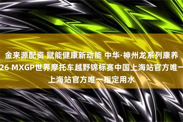 金来源配资 赋能健康新动能 中华·神州龙系列康养水荣膺2026 MXGP世界摩托车越野锦标赛中国上海站官方唯一指定用水