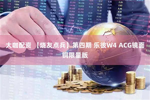 大咖配资 【烧友点兵】第四期 乐彼W4 ACG镜面铜限量版