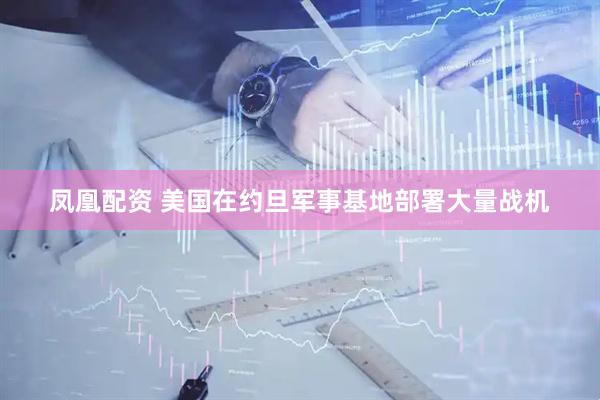 凤凰配资 美国在约旦军事基地部署大量战机