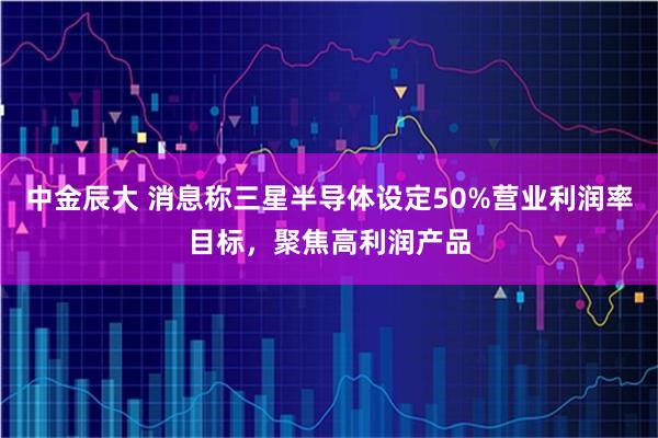 中金辰大 消息称三星半导体设定50%营业利润率目标，聚焦高利润产品