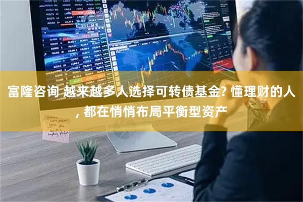富隆咨询 越来越多人选择可转债基金? 懂理财的人, 都在悄悄布局平衡型资产