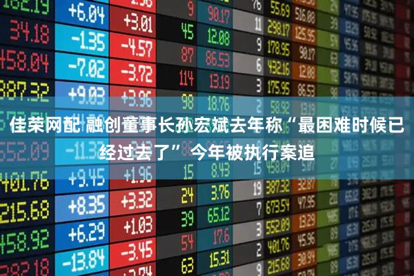 佳荣网配 融创董事长孙宏斌去年称“最困难时候已经过去了” 今年被执行案追