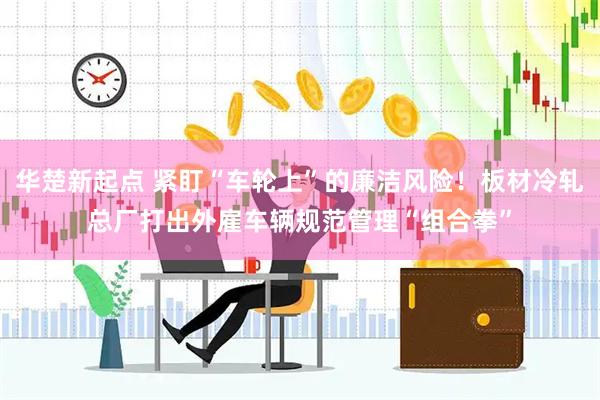 华楚新起点 紧盯“车轮上”的廉洁风险！板材冷轧总厂打出外雇车辆规范管理“组合拳”