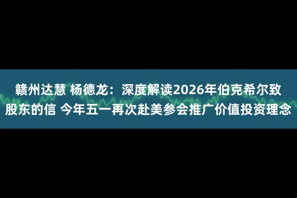 赣州达慧 杨德龙：深度解读2026年伯克希尔致股东的信 今年五一再次赴美参会推广价值投资理念
