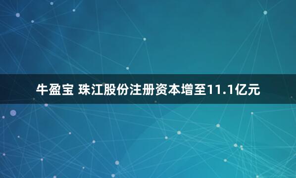 牛盈宝 珠江股份注册资本增至11.1亿元
