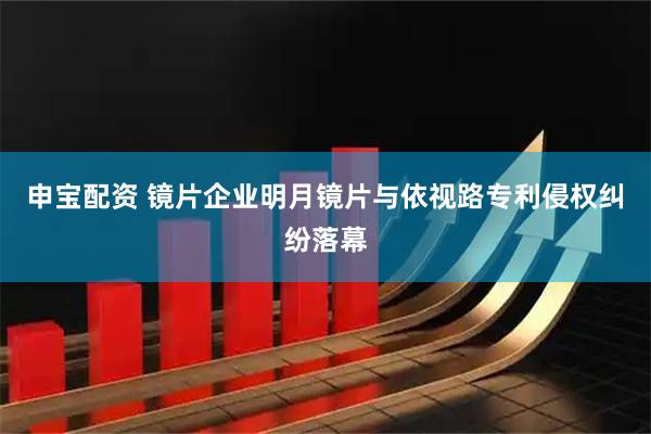 申宝配资 镜片企业明月镜片与依视路专利侵权纠纷落幕