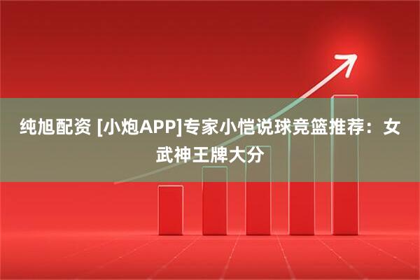 纯旭配资 [小炮APP]专家小恺说球竞篮推荐：女武神王牌大分