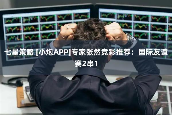 七星策略 [小炮APP]专家张然竞彩推荐：国际友谊赛2串1