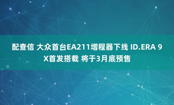 配查信 大众首台EA211增程器下线 ID.ERA 9X首发搭载 将于3月底预售