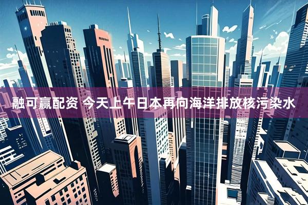 融可赢配资 今天上午日本再向海洋排放核污染水