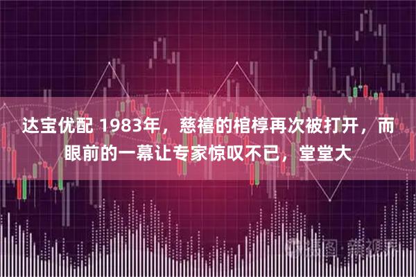 达宝优配 1983年，慈禧的棺椁再次被打开，而眼前的一幕让专家惊叹不已，堂堂大