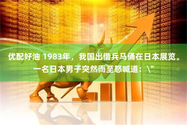 优配好油 1983年，我国出借兵马俑在日本展览。一名日本男子突然而至怒喊道：＂