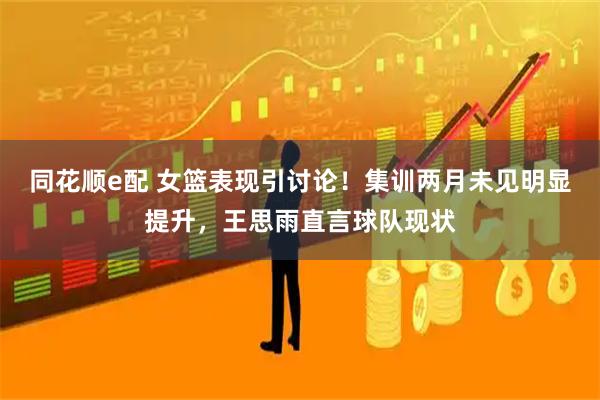 同花顺e配 女篮表现引讨论！集训两月未见明显提升，王思雨直言球队现状