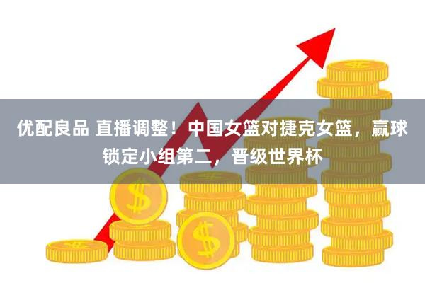优配良品 直播调整！中国女篮对捷克女篮，赢球锁定小组第二，晋级世界杯