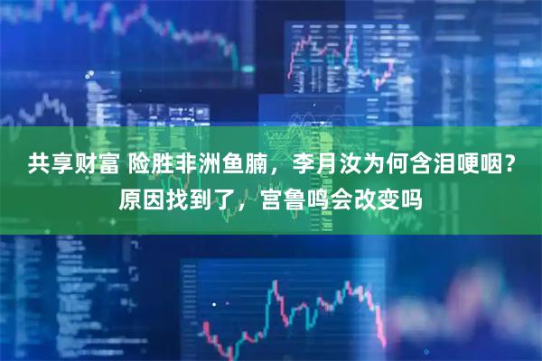 共享财富 险胜非洲鱼腩，李月汝为何含泪哽咽？原因找到了，宫鲁鸣会改变吗