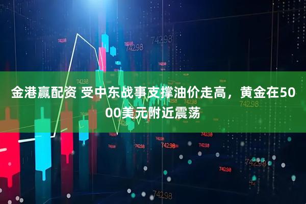金港赢配资 受中东战事支撑油价走高，黄金在5000美元附近震荡