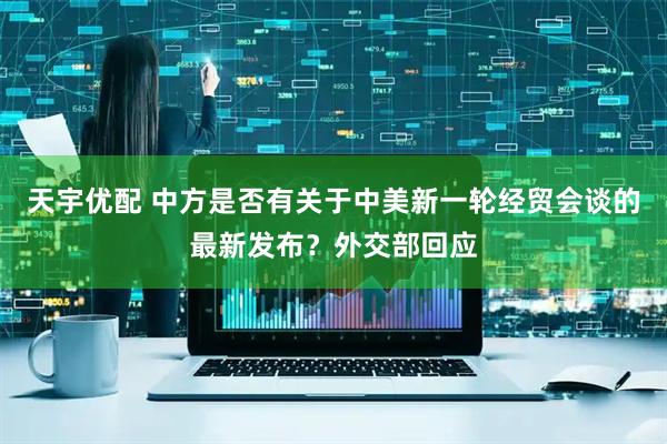 天宇优配 中方是否有关于中美新一轮经贸会谈的最新发布？外交部回应