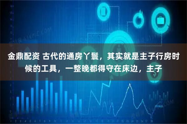金鼎配资 古代的通房丫鬟，其实就是主子行房时候的工具，一整晚都得守在床边，主子