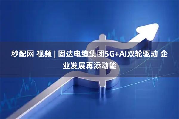 秒配网 视频 | 固达电缆集团5G+AI双轮驱动 企业发展再添动能