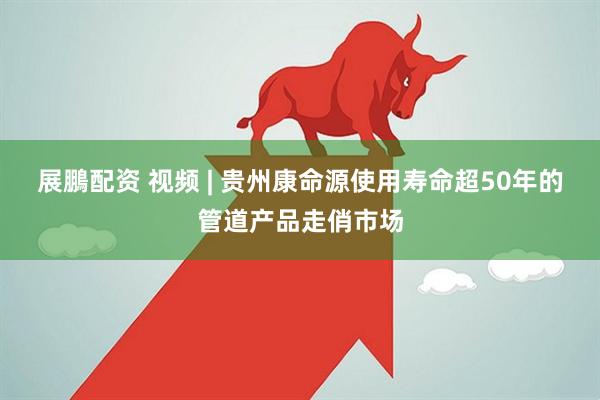 展鵬配资 视频 | 贵州康命源使用寿命超50年的管道产品走俏市场