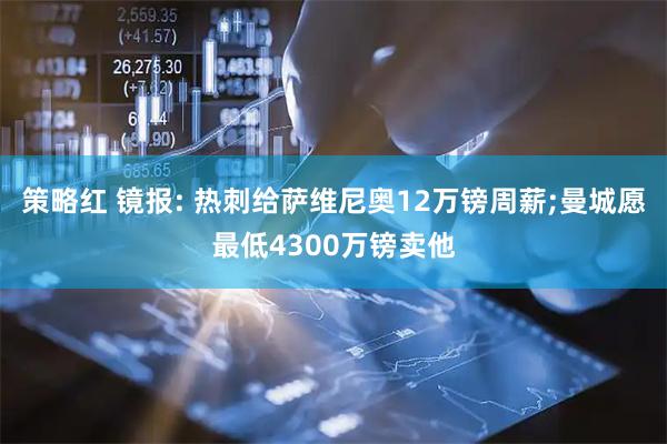 策略红 镜报: 热刺给萨维尼奥12万镑周薪;曼城愿最低4300万镑卖他