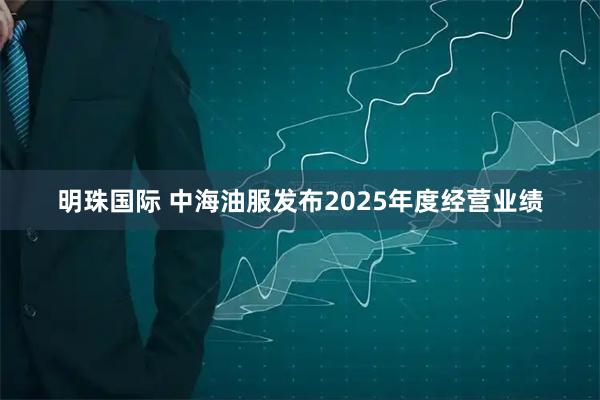 明珠国际 中海油服发布2025年度经营业绩
