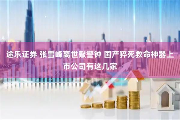 途乐证券 张雪峰离世敲警钟 国产猝死救命神器上市公司有这几家