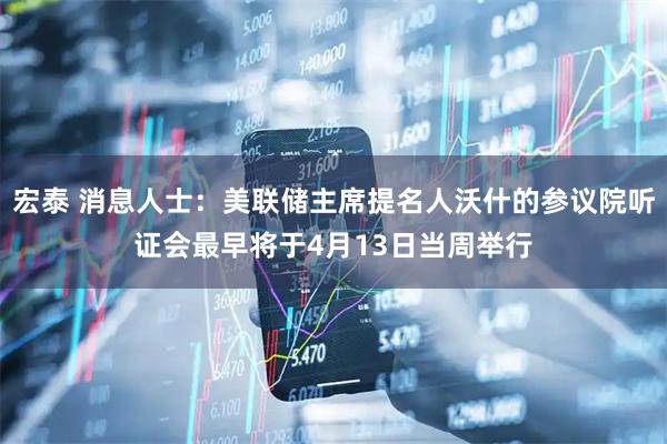 宏泰 消息人士：美联储主席提名人沃什的参议院听证会最早将于4月13日当周举行
