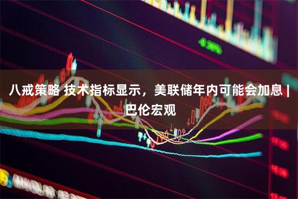 八戒策略 技术指标显示，美联储年内可能会加息 | 巴伦宏观