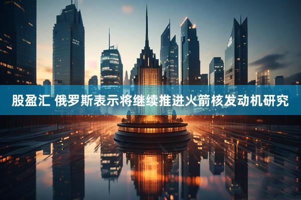 股盈汇 俄罗斯表示将继续推进火箭核发动机研究