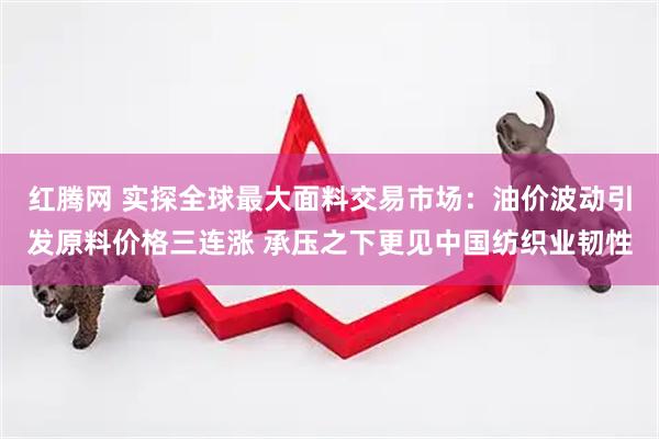 红腾网 实探全球最大面料交易市场：油价波动引发原料价格三连涨 承压之下更见中国纺织业韧性