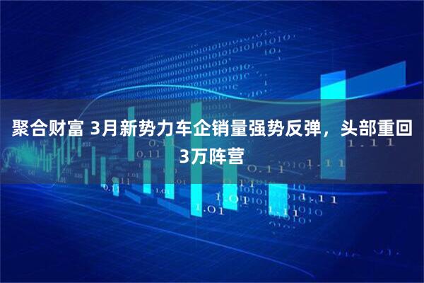聚合财富 3月新势力车企销量强势反弹，头部重回3万阵营