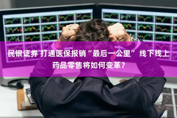 民银证券 打通医保报销“最后一公里” 线下线上药品零售将如何变革？