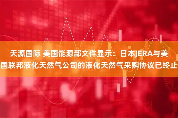 天源国际 美国能源部文件显示：日本JERA与美国联邦液化天然气公司的液化天然气采购协议已终止