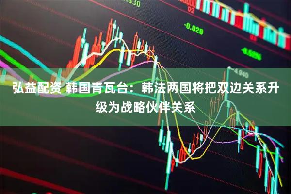 弘益配资 韩国青瓦台：韩法两国将把双边关系升级为战略伙伴关系