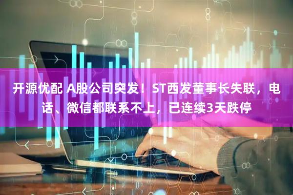 开源优配 A股公司突发！ST西发董事长失联，电话、微信都联系不上，已连续3天跌停
