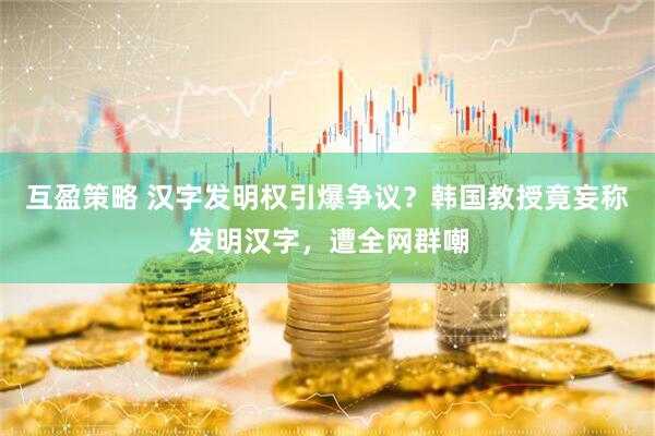 互盈策略 汉字发明权引爆争议？韩国教授竟妄称发明汉字，遭全网群嘲