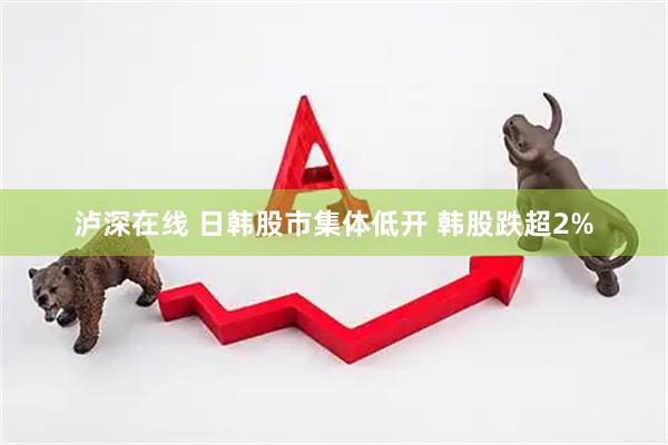 泸深在线 日韩股市集体低开 韩股跌超2%