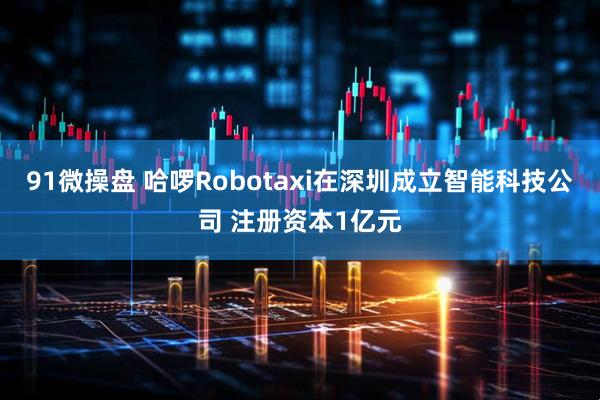 91微操盘 哈啰Robotaxi在深圳成立智能科技公司 注册资本1亿元