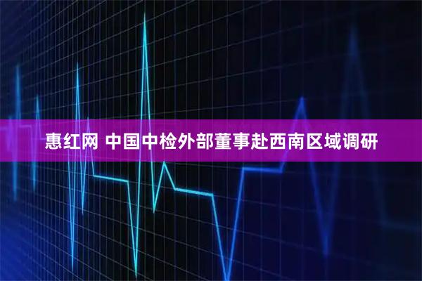 惠红网 中国中检外部董事赴西南区域调研