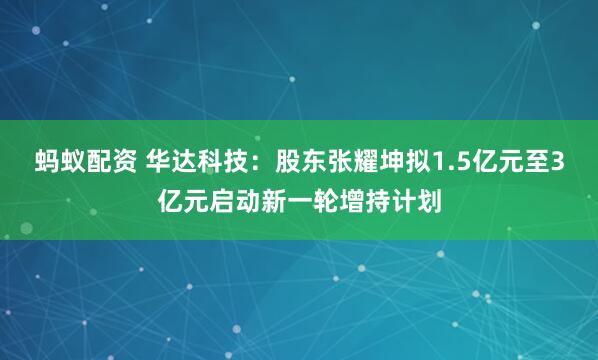 蚂蚁配资 华达科技：股东张耀坤拟1.5亿元至3亿元启动新一轮增持计划