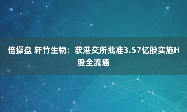 倍操盘 轩竹生物：获港交所批准3.57亿股实施H股全流通