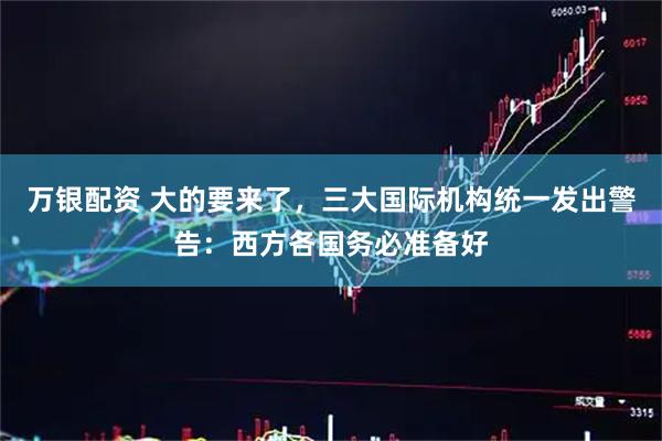 万银配资 大的要来了，三大国际机构统一发出警告：西方各国务必准备好