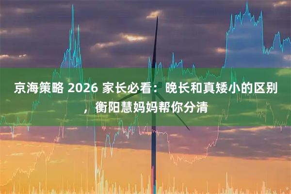 京海策略 2026 家长必看：晚长和真矮小的区别，衡阳慧妈妈帮你分清