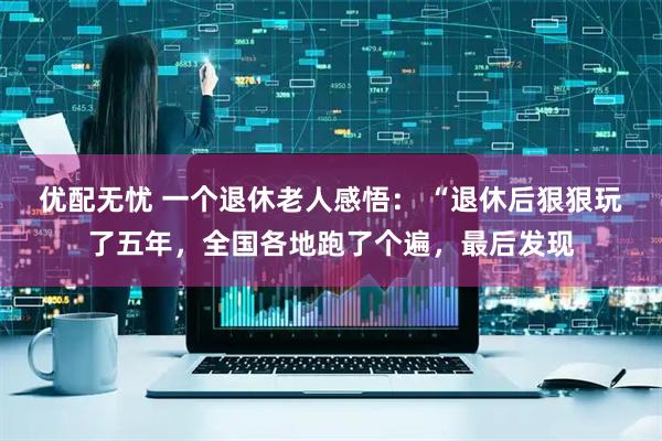 优配无忧 一个退休老人感悟： “退休后狠狠玩了五年，全国各地跑了个遍，最后发现