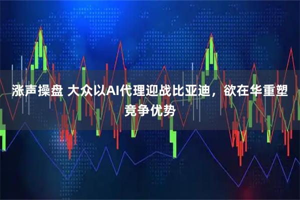 涨声操盘 大众以AI代理迎战比亚迪，欲在华重塑竞争优势