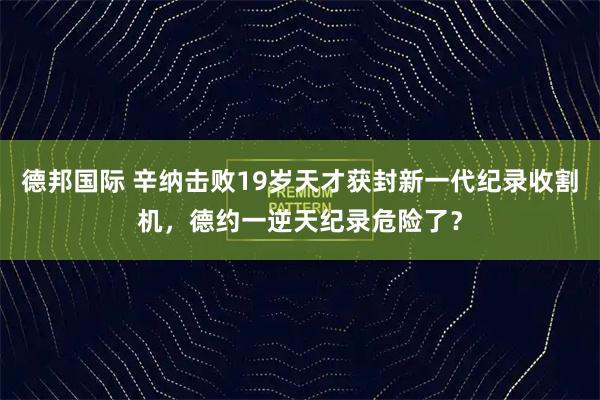 德邦国际 辛纳击败19岁天才获封新一代纪录收割机,德约一逆天纪录危险了?