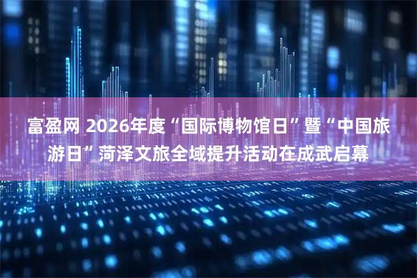 富盈网 2026年度“国际博物馆日”暨“中国旅游日”菏泽文旅全域提升活动在成武启幕