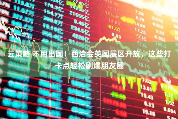 云策略 不用出国！西洽会英国展区开放，这些打卡点轻松刷爆朋友圈