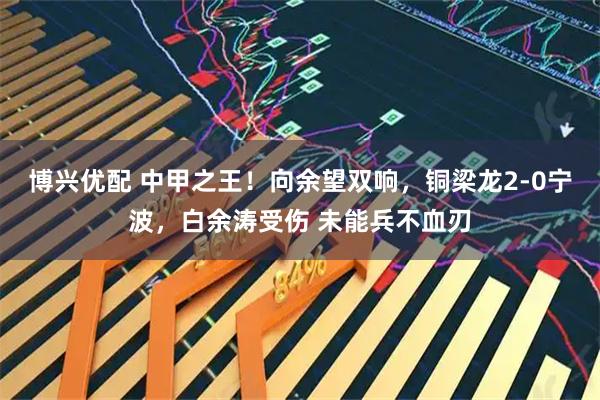 博兴优配 中甲之王!向余望双响,铜梁龙2-0宁波,白余涛受伤 未能兵不血刃